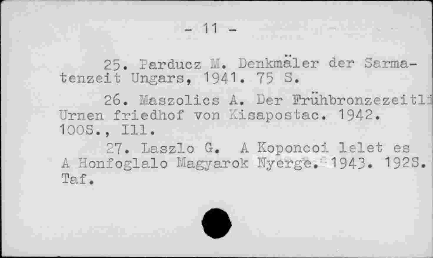 ﻿- 11 -
25.	Parducz Ы. Denkmäler der Sarma-tenzeit Ungars, 1941. 75 3.
26.	Maszolics A. Der Erühbronzezeitli Urnen friedhof von Kisapostac. 1942.
1003., Ill.
27.	Laszlo G. A Koponcoi lelet es
A Honfoglalo Magyarok Uyerge. 1943. 1923. Taf.